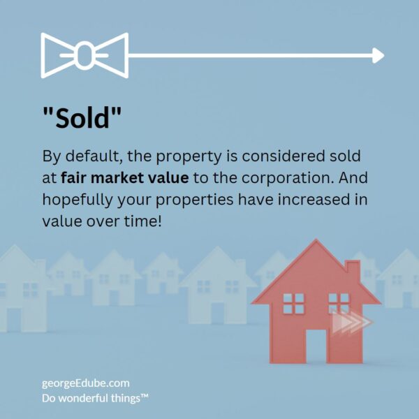 By default, the property is considered sold at fair market value to the corporation. And hopefully your properties have increased in value over time!